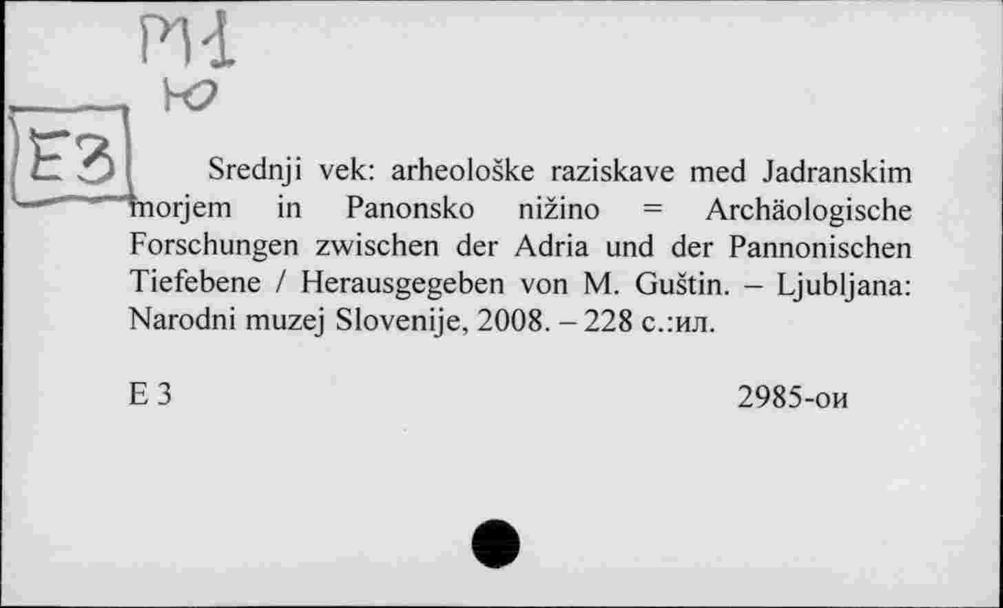 ﻿Pli
— ——■ Ë3I
Srednji vek: arheoloske raziskave med Jadranskim orjem in Panonsko nizino = Archäologische Forschungen zwischen der Adria und der Pannonischen Tiefebene / Herausgegeben von M. Gustin. - Ljubljana: Narodni muzej Slovenije, 2008. - 228 с.:ил.
ЕЗ
2985-ои